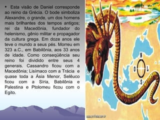 Esta visão de Daniel corresponde ao reino da Grécia. O bode simboliza Alexandre, o grande, um dos homens mais brilhantes dos tempos antigos; rei da Macedônia, fundador do helenismo, gênio militar e propagador da cultura grega. Em doze anos ele teve o mundo a seus pés. Morreu em 323 a.C., em Babilônia, aos 33 anos de idade. Como conseqüência seu reino foi dividido entre seus 4 generais. Cassandro ficou com a Macedônia; Lisímaco com a Trácia  e quase toda a Ásia Menor, Selêuco ficou com a Síria, Babilônia e Palestina e Ptolomeu ficou com o Egito. 