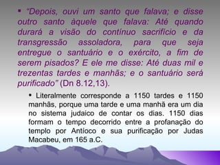 “ Depois, ouvi um santo que falava; e disse outro santo àquele que falava: Até quando durará a visão do contínuo sacrifício e da transgressão assoladora, para que seja entregue o santuário e o exército, a fim de serem pisados? E ele me disse: Até duas mil e trezentas tardes e manhãs; e o santuário será purificado”  (Dn 8.12,13). Literalmente corresponde a 1150 tardes e 1150 manhãs, porque uma tarde e uma manhã era um dia no sistema judaico de contar os dias. 1150 dias formam o tempo decorrido entre a profanação do templo por Antíoco e sua purificação por Judas Macabeu, em 165 a.C. 