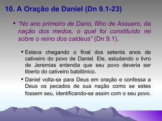 10. A Oração de Daniel (Dn 9.1-23) “ No ano primeiro de Dario, filho de Assuero, da nação dos medos, o qual foi constituído rei sobre o reino dos caldeus”  (Dn 9.1). Estava chegando o final dos setenta anos de cativeiro do povo de Daniel. Ele, estudando o livro de Jeremias entendia que seu povo deveria ser liberto do cativeiro babilônico. Daniel volta-se para Deus em oração e confessa a Deus os pecados de sua nação como se estes fossem seu, identificando-se assim com o seu povo.   