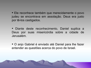 Ele reconhece também que merecidamente o povo judeu se encontrava em assolação. Deus era justo por tê-los castigados.  Diante deste reconhecimento, Daniel suplica a Deus por suas misericórdia sobre a cidade de Jerusalém . O anjo Gabriel é enviado até Daniel para lhe fazer entender as questões acerca do povo de Israel. 