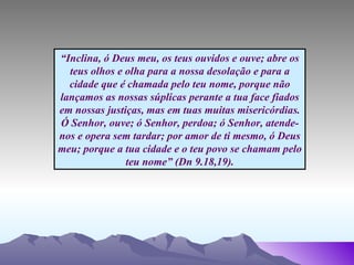“ Inclina, ó Deus meu, os teus ouvidos e ouve; abre os teus olhos e olha para a nossa desolação e para a cidade que é chamada pelo teu nome, porque não lançamos as nossas súplicas perante a tua face fiados em nossas justiças, mas em tuas muitas misericórdias. Ó Senhor, ouve; ó Senhor, perdoa; ó Senhor, atende-nos e opera sem tardar; por amor de ti mesmo, ó Deus meu; porque a tua cidade e o teu povo se chamam pelo teu nome” (Dn 9.18,19). 