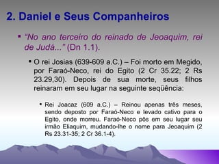 2. Daniel e Seus Companheiros “ No ano terceiro do reinado de Jeoaquim, rei de Judá...”  (Dn 1.1). O rei Josias (639-609 a.C.) – Foi morto em Megido, por Faraó-Neco, rei do Egito (2 Cr 35.22; 2 Rs 23.29,30). Depois de sua morte, seus filhos reinaram em seu lugar na seguinte seqüência: Rei Joacaz (609 a.C.) – Reinou apenas três meses, sendo deposto por Faraó-Neco e levado cativo para o Egito, onde morreu. Faraó-Neco pôs em seu lugar seu irmão Eliaquim, mudando-lhe o nome para Jeoaquim (2 Rs 23.31-35; 2 Cr 36.1-4). 
