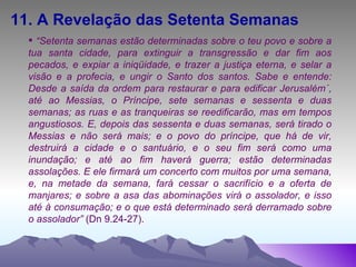 11. A Revelação das Setenta Semanas “ Setenta semanas estão determinadas sobre o teu povo e sobre a tua santa cidade, para extinguir a transgressão e dar fim aos pecados, e expiar a iniqüidade, e trazer a justiça eterna, e selar a visão e a profecia, e ungir o Santo dos santos. Sabe e entende: Desde a saída da ordem para restaurar e para edificar Jerusalém´, até ao Messias, o Príncipe, sete semanas e sessenta e duas semanas; as ruas e as tranqueiras se reedificarão, mas em tempos angustiosos. E, depois das sessenta e duas semanas, será tirado o Messias e não será mais; e o povo do príncipe, que há de vir, destruirá a cidade e o santuário, e o seu fim será como uma inundação; e até ao fim haverá guerra; estão determinadas assolações. E ele firmará um concerto com muitos por uma semana, e, na metade da semana, fará cessar o sacrifício e a oferta de manjares; e sobre a asa das abominações virá o assolador, e isso até à consumação; e o que está determinado será derramado sobre o assolador”  (Dn 9.24-27). 