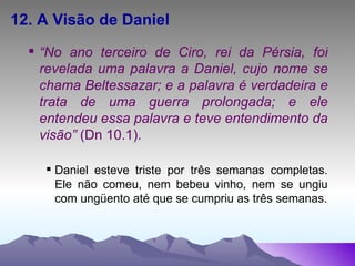 12. A Visão de Daniel “ No ano terceiro de Ciro, rei da Pérsia, foi revelada uma palavra a Daniel, cujo nome se chama Beltessazar; e a palavra é verdadeira e trata de uma guerra prolongada; e ele entendeu essa palavra e teve entendimento da visão”  (Dn 10.1). Daniel esteve triste por três semanas completas. Ele não comeu, nem bebeu vinho, nem se ungiu com ungüento até que se cumpriu as três semanas. 