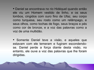 Daniel se encontrava no rio Hidéquel quando então ele viu um Homem vestido de linho, e os seus lombos, cingidos com ouro fino de Ufaz, seu corpo como turquesa, seu rosto como um relâmpago, e seus olhos, como tochas de fogo, seus braços e pés como cor de bronze, e a voz das palavras como a voz de uma multidão . Somente Daniel teve a visão, e aqueles que estavam com ele temeram e fugiram escondendo-se. Daniel perde a força diante desta visão, no entanto, ele ouve a voz das palavras que lhe foram dirigidas. 