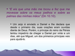 “ E eis que uma mão me tocou e fez que me movesse sobre os meus joelhos e sobre as palmas das minhas mãos”  (Dn 10.10). Um anjo é enviado a Daniel e lhe declara que desde o primeiro dia, suas orações eram ouvidas diante de Deus. Porém, o príncipe do reino da Pérsia tentou impedi-lo de chegar a Daniel por vinte e um dias, até que Miguel, um dos primeiros príncipes veio para ajudá-lo . 