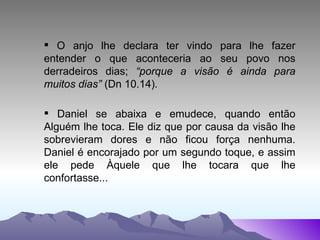 O anjo lhe declara ter vindo para lhe fazer entender o que aconteceria ao seu povo nos derradeiros dias;  “porque a visão é ainda para muitos dias”  (Dn 10.14) . Daniel se abaixa e emudece, quando então Alguém lhe toca. Ele diz que por causa da visão lhe sobrevieram dores e não ficou força nenhuma. Daniel é encorajado por um segundo toque, e assim ele pede Àquele que lhe tocara que lhe confortasse... 