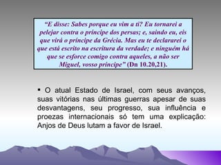 “ E disse: Sabes porque eu vim a ti? Eu tornarei a pelejar contra o príncipe dos persas; e, saindo eu, eis que virá o príncipe da Grécia. Mas eu te declararei o que está escrito na escritura da verdade; e ninguém há que se esforce comigo contra aqueles, a não ser Miguel, vosso príncipe”  (Dn 10.20,21). O atual Estado de Israel, com seus avanços, suas vitórias nas últimas guerras apesar de suas desvantagens, seu progresso, sua influência e proezas internacionais só tem uma explicação: Anjos de Deus lutam a favor de Israel. 