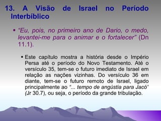 13. A Visão de Israel no Período Interbíblico “ Eu, pois, no primeiro ano de Dario, o medo, levantei-me para o animar e o fortalecer”  (Dn 11.1). Este capítulo mostra a história desde o Império Persa até o período do Novo Testamento. Até o versículo 35, tem-se o futuro imediato de Israel em relação as nações vizinhas. Do versículo 36 em diante, tem-se o futuro remoto de Israel, ligado principalmente ao  “... tempo de angústia para Jacó” ( Jr 30.7), ou seja, o período da grande tribulação. 