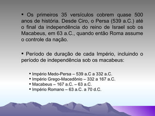 Os primeiros 35 versículos cobrem quase 500 anos de história. Desde Ciro, o Persa (539 a.C.) até o final da independência do reino de Israel sob os Macabeus, em 63 a.C., quando então Roma assume o controle da nação . Período de duração de cada Império, incluindo o período de independência sob os macabeus: Império Medo-Persa – 539 a.C a 332 a.C.  Império Grego-Macedônio – 332 a 167 a.C. Macabeus – 167 a.C. – 63 a.C. Império Romano – 63 a.C. a 70 d.C. 