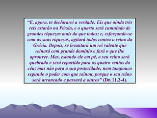 “ E, agora, te declararei a verdade: Eis que ainda três reis estarão na Pérsia, e o quarto será cumulado de grandes riquezas mais do que todos; e, esforçando-se com as suas riquezas, agitará todos contra o reino da Grécia. Depois, se levantará um rei valente que reinará com grande domínio e fará o que lhe aprouver. Mas, estando ele em pé, o seu reino será quebrado e será repartido para os quatro ventos do céu; mas não para a sua posteridade; nem tampouco segundo o poder com que reinou, porque o seu reino será arrancado e passará a outros”  (Dn 11.2-4). 
