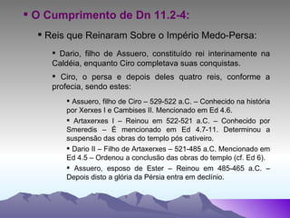 O Cumprimento de Dn 11.2-4: Reis que Reinaram Sobre o Império Medo-Persa: Dario, filho de Assuero, constituído rei interinamente na Caldéia, enquanto Ciro completava suas conquistas. Ciro, o persa e depois deles quatro reis, conforme a profecia, sendo estes: Assuero, filho de Ciro – 529-522 a.C. – Conhecido na história por Xerxes I e Cambises II. Mencionado em Ed 4.6. Artaxerxes I – Reinou em 522-521 a.C. – Conhecido por Smeredis – É mencionado em Ed 4.7-11. Determinou a suspensão das obras do templo pós cativeiro. Dario II – Filho de Artaxerxes – 521-485 a.C. Mencionado em Ed 4.5 – Ordenou a conclusão das obras do templo (cf. Ed 6). Assuero, esposo de Ester – Reinou em 485-465 a.C. – Depois disto a glória da Pérsia entra em declínio. 