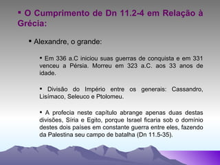O Cumprimento de Dn 11.2-4 em Relação à Grécia: Alexandre, o grande: Em 336 a.C iniciou suas guerras de conquista e em 331 venceu a Pérsia. Morreu em 323 a.C. aos 33 anos de idade. Divisão do Império entre os generais: Cassandro, Lisímaco, Seleuco e Ptolomeu. A profecia neste capítulo abrange apenas duas destas divisões, Síria e Egito, porque Israel ficaria sob o domínio destes dois países em constante guerra entre eles, fazendo da Palestina seu campo de batalha (Dn 11.5-35). 