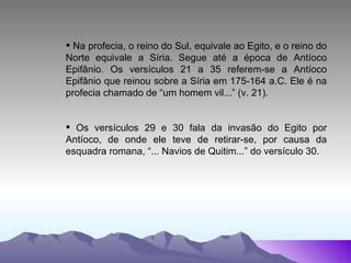 Na profecia, o reino do Sul, equivale ao Egito, e o reino do Norte equivale a Síria. Segue até a época de Antíoco Epifânio. Os versículos 21 a 35 referem-se a Antíoco Epifânio que reinou sobre a Síria em 175-164 a.C. Ele é na profecia chamado de “um homem vil...” (v. 21). Os versículos 29 e 30 fala da invasão do Egito por Antíoco, de onde ele teve de retirar-se, por causa da esquadra romana, “... Navios de Quitim...” do versículo 30. 