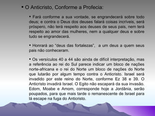 O Anticristo, Conforme a Profecia: Fará conforme a sua vontade, se engrandecerá sobre todo deus; e contra o Deus dos deuses falará coisas incríveis, será próspero, não terá respeito aos deuses de seus pais, nem terá respeito ao amor das mulheres, nem a qualquer deus e sobre tudo se engrandecerá. Honrará ao “deus das fortalezas”,  a um deus a quem seus pais não conheceram. Os versículos 40 a 44 são ainda de difícil interpretação, mas a referência ao rei do Sul parece indicar um bloco de nações norte-africana e o rei do Norte um bloco de nações do Norte que lutarão por algum tempo contra o Anticristo. Israel será invadido por este reino do Norte, conforme Ez 38 e 39. O Anticristo invadirá Israel. O Egito não escapará da sua invasão. Edom, Moabe e Amom, corresponde hoje a Jordânia, serão poupados, para que mais tarde o remanescente de Israel para lá escape na fuga do Anticristo. 