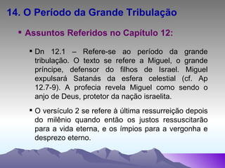 14. O Período da Grande Tribulação Assuntos Referidos no Capítulo 12: Dn 12.1 – Refere-se ao período da grande tribulação. O texto se refere a Miguel, o grande príncipe, defensor do filhos de Israel. Miguel expulsará Satanás da esfera celestial (cf. Ap 12.7-9). A profecia revela Miguel como sendo o anjo de Deus, protetor da nação israelita. O versículo 2 se refere à última ressurreição depois do milênio quando então os justos ressuscitarão para a vida eterna, e os ímpios para a vergonha e desprezo eterno. 