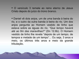 O versículo 3 remete ao reino eterno de Jesus Cristo depois do juízo do trono branco. Daniel vê dois anjos, um de uma banda à beira do rio, e o outro da outra banda à beira do rio. Um dos anjos pergunta ao Homem vestido de linho que estava sobre as águas do rio.  “Que tempo haverá até ao fim das maravilhas?”  (Dn 12.6b). O Homem vestido de linho lhe revela “depois de um tempo, de tempos e metade de um tempo”... Ou seja, 3 anos e meio, os últimos três anos e meio da grande tribulação. 