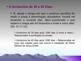 O Acréscimo de 30 e 45 Dias: “ E, desde o tempo em que o contínuo sacrifício for tirado e posta a abominação desoladora, haverá mil duzentos e noventa dias. Bem–aventurado o que espera e chega até mil trezentos e trinta e cinco dias”  (Dn 12.11,12). Acréscimo de 30 dias após 1260 dias (3 anos e meio) – Relacionados à purificação do templo. Acréscimo de 45 dias após 1290 dias – Relacionados ao juízo das nações para que ocorra a instalação do Reino Milenar de Jesus Cristo.   