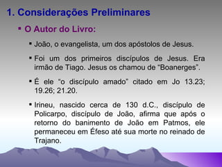 1. Considerações Preliminares O Autor do Livro: João, o evangelista, um dos apóstolos de Jesus. Foi um dos primeiros discípulos de Jesus. Era irmão de Tiago. Jesus os chamou de “Boanerges”. É ele “o discípulo amado” citado em Jo 13.23; 19.26; 21.20. Irineu, nascido cerca de 130 d.C., discípulo de Policarpo, discípulo de João, afirma que após o retorno do banimento de João em Patmos, ele permaneceu em Éfeso até sua morte no reinado de Trajano. 