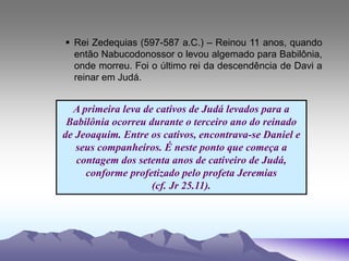  Rei Zedequias (597-587 a.C.) – Reinou 11 anos, quando
então Nabucodonossor o levou algemado para Babilônia,
onde morreu. Foi o último rei da descendência de Davi a
reinar em Judá.
A primeira leva de cativos de Judá levados para a
Babilônia ocorreu durante o terceiro ano do reinado
de Jeoaquim. Entre os cativos, encontrava-se Daniel e
seus companheiros. É neste ponto que começa a
contagem dos setenta anos de cativeiro de Judá,
conforme profetizado pelo profeta Jeremias
(cf. Jr 25.11).
 