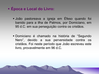  Época e Local do Livro:
 João pastoreava a igreja em Éfeso quando foi
banido para a ilha de Patmos, por Domiciano, em
95 d.C. em sua perseguição contra os cristãos.
 Domiciano é chamado na história de “Segundo
Nero”, devido a sua perversidade contra os
cristãos. Foi neste período que João escreveu este
livro, provavelmente em 96 d.C.
 