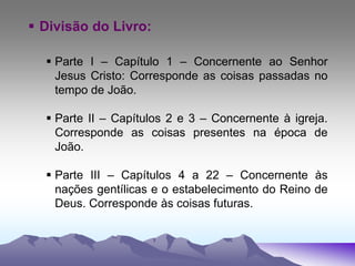  Divisão do Livro:
 Parte I – Capítulo 1 – Concernente ao Senhor
Jesus Cristo: Corresponde as coisas passadas no
tempo de João.
 Parte II – Capítulos 2 e 3 – Concernente à igreja.
Corresponde as coisas presentes na época de
João.
 Parte III – Capítulos 4 a 22 – Concernente às
nações gentílicas e o estabelecimento do Reino de
Deus. Corresponde às coisas futuras.
 