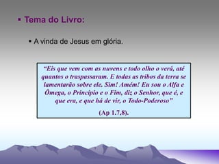  Tema do Livro:
 A vinda de Jesus em glória.
“Eis que vem com as nuvens e todo olho o verá, até
quantos o traspassaram. E todas as tribos da terra se
lamentarão sobre ele. Sim! Amém! Eu sou o Alfa e
Ômega, o Princípio e o Fim, diz o Senhor, que é, e
que era, e que há de vir, o Todo-Poderoso”
(Ap 1.7,8).
 