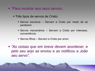  “Para mostrar aos seus servos...
 Três tipos de servos de Cristo:
 Servos escravos – Servem a Cristo por medo de se
perderem.
 Servos mercenários – Servem a Cristo por interesse,
conveniência.
 Servos filhos – Servem a Cristo por amor.
 “As coisas que em breve devem acontecer, e
pelo seu anjo as enviou e as notificou a João
seu servo”.
 