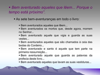  Bem aventurado aqueles que lêem... Porque o
tempo está próximo”.
 As sete bem-aventuranças em todo o livro:
 Bem aventurados aqueles que lêem...
 Bem aventurados os mortos que, desde agora, morrem
no Senhor...
 Bem aventurado aquele que vigia e guarda as suas
vestes...
 Bem aventurados aqueles que são chamados à ceia das
bodas do Cordeiro...
 Bem aventurado e santo é aquele que tem parte na
primeira ressurreição...
 Bem aventurado aquele que guarda as palavras da
profecia deste livro...
 Bem aventurado aqueles que lavam as suas vestiduras...
 