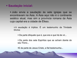  Saudação inicial:
 João envia a saudação às sete igrejas que se
encontravam na Ásia. A Ásia aqui não é o continente
asiático atual, mas sim a província romana da Ásia
cuja capital era a cidade de Éfeso.
 A saudação é tríplice. É um testemunho da Trindade
Divina:
 Da parte dAquele que é, que era e que há de vir...
 Da parte dos sete Espíritos que se acham diante do
seu Trono...
E da parte de Jesus Cristo, a fiel testemunha...
 