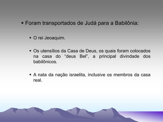  Foram transportados de Judá para a Babilônia:
 O rei Jeoaquim.
 Os utensílios da Casa de Deus, os quais foram colocados
na casa do “deus Bel”, a principal divindade dos
babilônicos.
 A nata da nação israelita, inclusive os membros da casa
real.
 