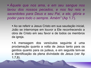  Àquele que nos ama, e em seu sangue nos
lavou dos nossos pecados, e nos fez reis e
sacerdotes para Deus e seu Pai, a ele, glória e
poder para todo o sempre. Amém” (Ap 1.7).
 Ao se referir a Jesus Cristo em sua saudação inicial,
João se interrompe em louvor a Ele reconhecendo a
obra de Cristo em seu favor e de todos os membros
da igreja.
 A mensagem dos versículos seguinte é uma
proclamação quanto a volta de Jesus tanto para os
gentios quanto para os judeus, e em seguida tem-se
a identificação da plena divindade de Jesus (ver Ap
1.7,8).
 