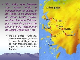  “Eu João, que também
sou vosso irmão e
companheiro na aflição, e
no Reino, e na paciência
de Jesus Cristo, estava
na ilha chamada Patmos,
por causa da palavra de
Deus e pelo testemunho
de Jesus Cristo” (Ap 1.9).
 Ilha de Patmos – Uma ilha
desolada e rochosa, situada
no mar Arquipélago (parte
do mar Mediterrâneo), ao
largo da costa da atual
Turquia.
 