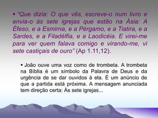  “Que dizia: O que vês, escreve-o num livro e
envia-o às sete igrejas que estão na Ásia: A
Éfeso, e a Esmirna, e a Pérgamo, e a Tiatira, e a
Sardes, e a Filadélfia, e a Laodicéia. E virei-me
para ver quem falava comigo e virando-me, vi
sete castiçais de ouro” (Ap 1.11,12).
 João ouve uma voz como de trombeta. A trombeta
na Bíblia é um símbolo da Palavra de Deus e da
urgência de se dar ouvidos à ela. É um anúncio de
que a partida está próxima. A mensagem anunciada
tem direção certa: Às sete igrejas...
 