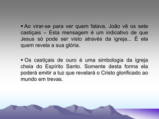  Ao virar-se para ver quem falava, João vê os sete
castiçais – Esta mensagem é um indicativo de que
Jesus só pode ser visto através da igreja... É ela
quem revela a sua glória.
 Os castiçais de ouro é uma simbologia da igreja
cheia do Espírito Santo. Somente desta forma ela
poderá emitir a luz que revelará o Cristo glorificado ao
mundo em trevas.
 