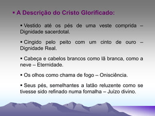  A Descrição do Cristo Glorificado:
 Vestido até os pés de uma veste comprida –
Dignidade sacerdotal.
 Cingido pelo peito com um cinto de ouro –
Dignidade Real.
 Cabeça e cabelos brancos como lã branca, como a
neve – Eternidade.
 Os olhos como chama de fogo – Onisciência.
 Seus pés, semelhantes a latão reluzente como se
tivesse sido refinado numa fornalha – Juízo divino.
 