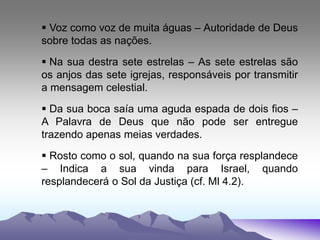  Voz como voz de muita águas – Autoridade de Deus
sobre todas as nações.
 Na sua destra sete estrelas – As sete estrelas são
os anjos das sete igrejas, responsáveis por transmitir
a mensagem celestial.
 Da sua boca saía uma aguda espada de dois fios –
A Palavra de Deus que não pode ser entregue
trazendo apenas meias verdades.
 Rosto como o sol, quando na sua força resplandece
– Indica a sua vinda para Israel, quando
resplandecerá o Sol da Justiça (cf. Ml 4.2).
 