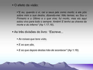  O efeito da visão:
“E eu, quando o vi, caí a seus pés como morto; e ele pôs
sobre mim a sua destra, dizendo-me: Não temas; eu Sou o
Primeiro e o Último e o que vive; fui morto, mas eis aqui
estou vivo para todo o sempre. Amém! E tenho as chaves da
morte e do inferno” (Ap 1.17,18).
 As três divisões do livro: “Escreve...
 As coisas que tens visto,
 E as que são,
 E as que depois destas hão de acontecer” (Ap 1.19).
 