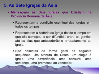 5. As Sete Igrejas da Ásia
 Mensagens às Sete Igrejas que Existiam na
Província Romana da Ásia:
 Representam a condição espiritual das igrejas em
todos os tempos.
 Representam a história da igreja desde o tempo em
que ela começou a ser difundida entre os gentios
até os dias que antecederão o arrebatamento da
igreja.
 São descritas de forma geral na seguinte
seqüência: Um atributo de Cristo, um elogio à
igreja, uma advertência, uma censura, uma
sentença, uma promessa ao vencedor.
 