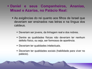  Daniel e seus Companheiros, Ananias,
Misael e Azarias, no Palácio Real:
 As exigências do rei quanto aos filhos de Israel que
deveriam ser ensinados nas letras e na língua dos
caldeus.
 Deveriam ser jovens, da linhagem real e dos nobres.
 Dentre as qualidades físicas não deveriam ter nenhum
defeito físico, ou seja, ser formosos de aparência.
 Deveriam ter qualidades intelectuais.
 Deveriam ter qualidades sociais (habilidade para viver no
palácio).
 