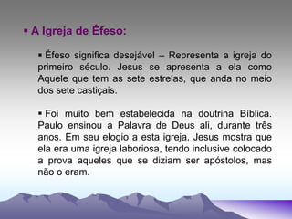 A Igreja de Éfeso:
 Éfeso significa desejável – Representa a igreja do
primeiro século. Jesus se apresenta a ela como
Aquele que tem as sete estrelas, que anda no meio
dos sete castiçais.
 Foi muito bem estabelecida na doutrina Bíblica.
Paulo ensinou a Palavra de Deus ali, durante três
anos. Em seu elogio a esta igreja, Jesus mostra que
ela era uma igreja laboriosa, tendo inclusive colocado
a prova aqueles que se diziam ser apóstolos, mas
não o eram.
 