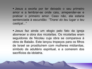  Jesus a exorta por ter deixado o seu primeiro
amor e a lembrar-se onde caiu, arrepender-se e
praticar o primeiro amor. Caso não, ela estaria
sentenciada à escuridão: “Tirarei do teu lugar o teu
castiçal...”
 Jesus faz ainda um elogio pelo fato da igreja
aborrecer a obra dos nicolaítas. Os nicolaítas eram
seguidores de Nicolau cuja obra se comparava à
obra de Balaão. Este lançou tropeços para os filhos
de Israel se prostituírem com mulheres midianitas,
símbolo de adultério espiritual, e a comerem dos
sacrifícios da idolatria.
 