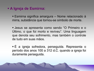  A Igreja de Esmirna:
 Esmirna significa amargura – Nome relacionado à
mirra, substância que tornou-se símbolo de morte.
 Jesus se apresenta como sendo “O Primeiro e o
Último, o que foi morto e reviveu”. Uma linguagem
que denota seu sofrimento, mas também o controle
de tudo em suas mãos.
 É a igreja sofredora, perseguida. Representa o
período dos anos 100 a 312 d.C. quando a igreja foi
duramente perseguida.
 