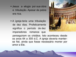  Jesus a elogia por sua obra
e tribulação. Apesar de pobre
era rica.
 A igreja teria uma tribulação
de dez dias. Profeticamente
significa o período de dez
imperadores romanos que
perseguiram os cristãos. Isto aconteceu desde
os anos 64 a 305 d.C. A igreja deveria manter-
se fiel, ainda que fosse necessário morrer por
amor a Ele.
 