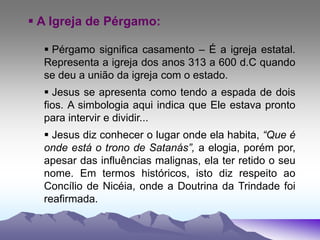  A Igreja de Pérgamo:
 Pérgamo significa casamento – É a igreja estatal.
Representa a igreja dos anos 313 a 600 d.C quando
se deu a união da igreja com o estado.
 Jesus se apresenta como tendo a espada de dois
fios. A simbologia aqui indica que Ele estava pronto
para intervir e dividir...
 Jesus diz conhecer o lugar onde ela habita, “Que é
onde está o trono de Satanás”, a elogia, porém por,
apesar das influências malignas, ela ter retido o seu
nome. Em termos históricos, isto diz respeito ao
Concílio de Nicéia, onde a Doutrina da Trindade foi
reafirmada.
 