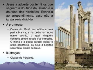  Jesus a adverte por ter lá os que
seguem a doutrina de Balaão e a
doutrina dos nicolaítas. Exorta-a
ao arrependimento, caso não a
igreja seria dividida.
 A promessa:
 Comer do Maná escondido e uma
pedra branca, e na pedra um novo
nome escrito, o qual ninguém
conhece senão aquele que o recebe.
O maná e a pedra parece indicar o
ofício sacerdotal, ou seja, a posição
sacerdotal diante de Deus.
 Ilustração:
 Cidade de Pérgamo.
 