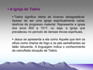  A Igreja de Tiatira
 Tiatira significa oferta de incenso desagradável.
Apesar de ser uma igreja espiritualmente caída,
desfruta de progresso material. Representa a igreja
dos anos 600 a 1517, ou seja, a igreja que
prevaleceu no período de densas trevas espirituais.
 Jesus se apresenta a ela como Aquele que tem os
olhos como chama de fogo e os pés semelhantes ao
latão reluzente. A linguagem indica o conhecimento
da camuflada situação de Tiatira.
 