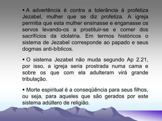  A advertência é contra a tolerância à profetiza
Jezabel, mulher que se diz profetiza. A igreja
permitia que esta mulher ensinasse e enganasse os
servos levando-os a prostituir-se e comer dos
sacrifícios da idolatria. Em termos históricos o
sistema de Jezabel corresponde ao papado e seus
dogmas anti-bíblicos.
 O sistema Jezabel não muda segundo Ap 2.21,
por isso, a igreja seria prostrada numa cama e
sobre os que com ela adulteram virá grande
tribulação.
 Morte espiritual é a conseqüência para seus filhos,
ou seja, para aqueles que são gerados por este
sistema adúltero de religião.
 