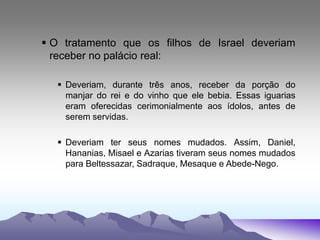  O tratamento que os filhos de Israel deveriam
receber no palácio real:
 Deveriam, durante três anos, receber da porção do
manjar do rei e do vinho que ele bebia. Essas iguarias
eram oferecidas cerimonialmente aos ídolos, antes de
serem servidas.
 Deveriam ter seus nomes mudados. Assim, Daniel,
Hananias, Misael e Azarias tiveram seus nomes mudados
para Beltessazar, Sadraque, Mesaque e Abede-Nego.
 