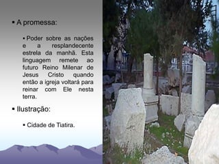  A promessa:
 Poder sobre as nações
e a resplandecente
estrela da manhã. Esta
linguagem remete ao
futuro Reino Milenar de
Jesus Cristo quando
então a igreja voltará para
reinar com Ele nesta
terra.
 Ilustração:
 Cidade de Tiatira.
 